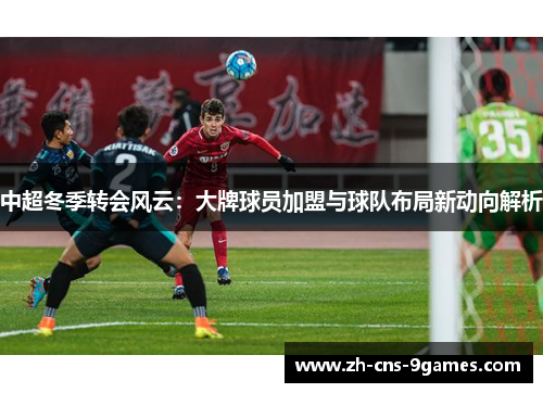 中超冬季转会风云:大牌球员加盟与球队布局新动向解析 中超冬季转会风云:大牌球员加盟与球队布局新动向解析