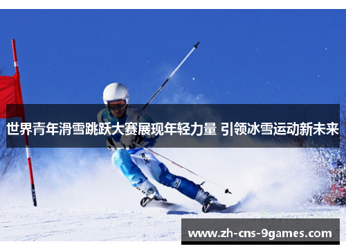 世界青年滑雪跳跃大赛展现年轻力量 引领冰雪运动新未来