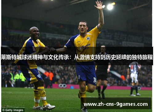 莱斯特城球迷精神与文化传承:从激情支持到历史延续的独特旅程 莱斯特城球迷精神与文化传承:从激情支持到历史延续的独特旅程