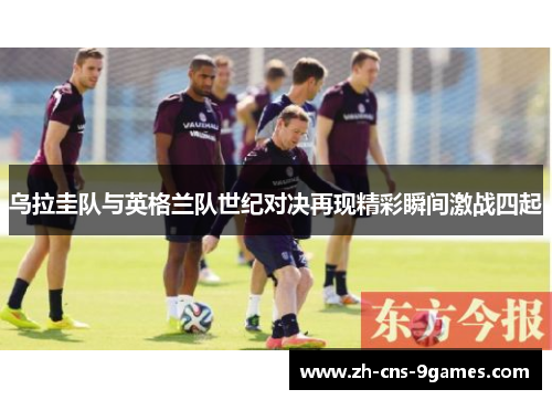 乌拉圭队与英格兰队世纪对决再现精彩瞬间激战四起 乌拉圭队与英格兰队世纪对决再现精彩瞬间激战四起