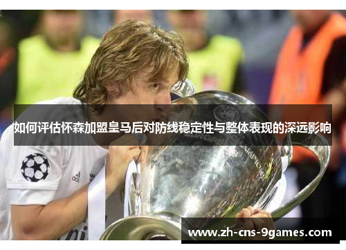 如何评估怀森加盟皇马后对防线稳定性与整体表现的深远影响