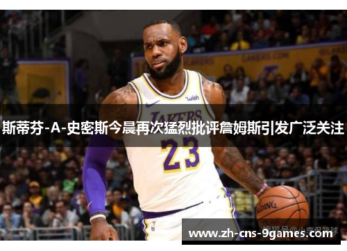 斯蒂芬-A-史密斯今晨再次猛烈批评詹姆斯引发广泛关注