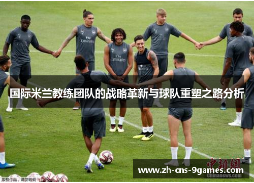 国际米兰教练团队的战略革新与球队重塑之路分析 国际米兰教练团队的战略革新与球队重塑之路分析