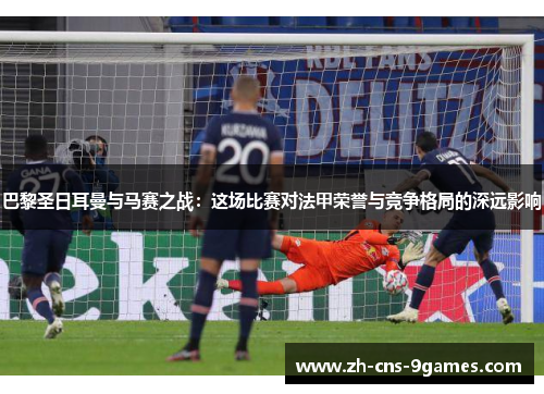 巴黎圣日耳曼与马赛之战：这场比赛对法甲荣誉与竞争格局的深远影响