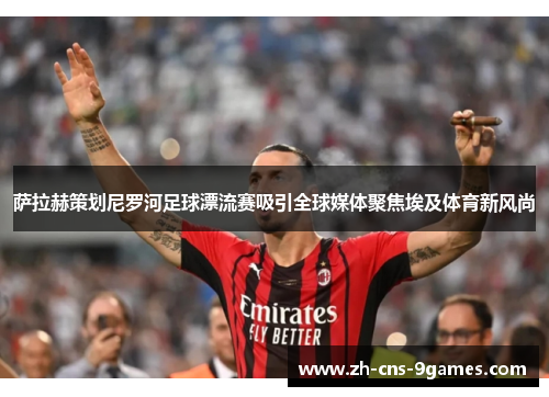 萨拉赫策划尼罗河足球漂流赛吸引全球媒体聚焦埃及体育新风尚