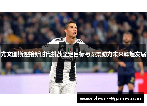 尤文图斯迎接新时代挑战坚定目标与愿景助力未来辉煌发展