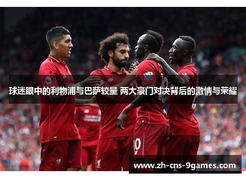 球迷眼中的利物浦与巴萨较量 两大豪门对决背后的激情与荣耀