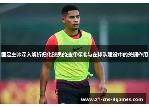 国足主帅深入解析归化球员的选择标准与在球队建设中的关键作用 国足主帅深入解析归化球员的选择标准与在球队建设中的关键作用