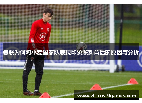 曼联为何对小麦国家队表现印象深刻背后的原因与分析