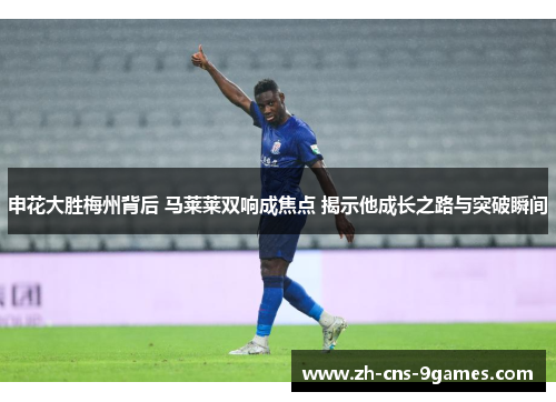 申花大胜梅州背后 马莱莱双响成焦点 揭示他成长之路与突破瞬间