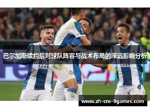 巴尔加斯续约后对球队阵容与战术布局的深远影响分析