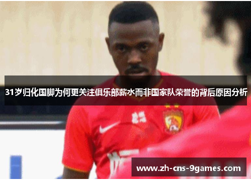 31岁归化国脚为何更关注俱乐部薪水而非国家队荣誉的背后原因分析 31岁归化国脚为何更关注俱乐部薪水而非国家队荣誉的背后原因分析