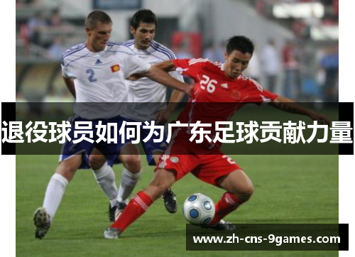 退役球员如何为广东足球贡献力量 退役球员如何为广东足球贡献力量