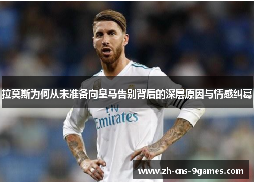 拉莫斯为何从未准备向皇马告别背后的深层原因与情感纠葛
