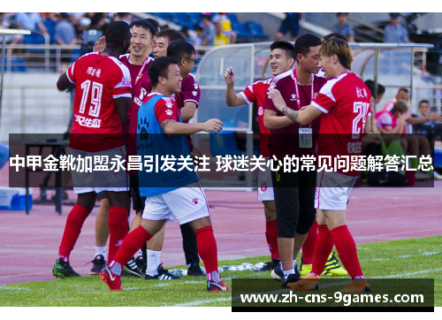 中甲金靴加盟永昌引发关注 球迷关心的常见问题解答汇总 中甲金靴加盟永昌引发关注 球迷关心的常见问题解答汇总