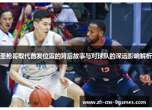 圣枪哥取代首发位置的背后故事与对球队的深远影响解析