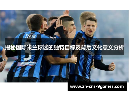 揭秘国际米兰球迷的独特自称及背后文化意义分析 揭秘国际米兰球迷的独特自称及背后文化意义分析