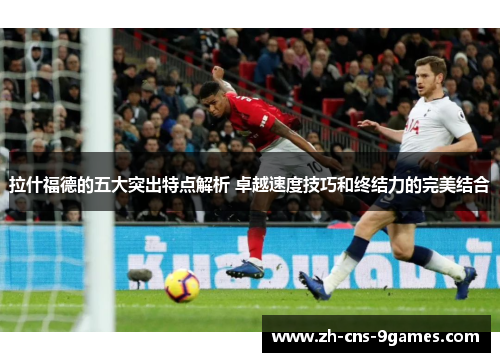 拉什福德的五大突出特点解析 卓越速度技巧和终结力的完美结合