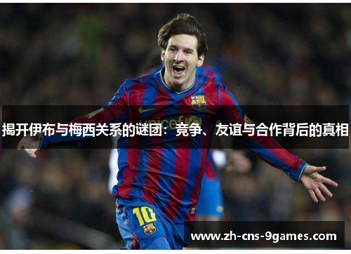 揭开伊布与梅西关系的谜团：竞争、友谊与合作背后的真相