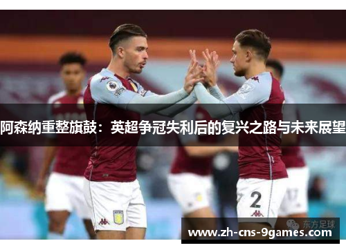 阿森纳重整旗鼓:英超争冠失利后的复兴之路与未来展望 阿森纳重整旗鼓:英超争冠失利后的复兴之路与未来展望