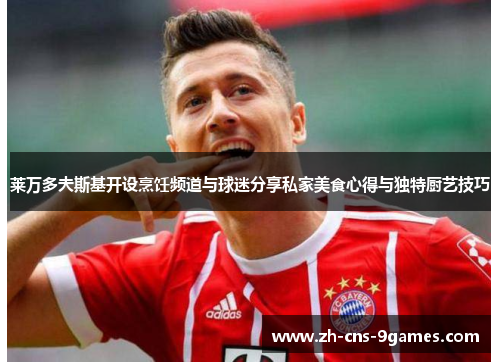 莱万多夫斯基开设烹饪频道与球迷分享私家美食心得与独特厨艺技巧