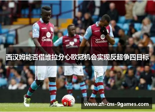 西汉姆能否借维拉分心欧冠机会实现反超争四目标 西汉姆能否借维拉分心欧冠机会实现反超争四目标