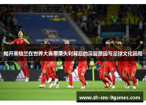 揭开英格兰在世界大赛屡屡失利背后的深层原因与足球文化困局