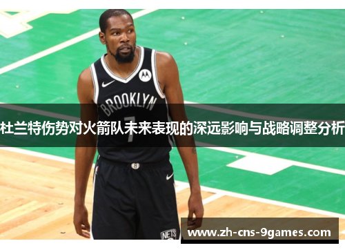 杜兰特伤势对火箭队未来表现的深远影响与战略调整分析